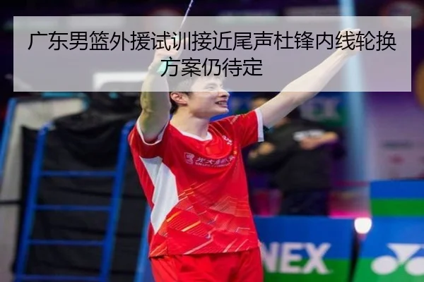 广东男篮外援试训接近尾声杜锋内线轮换方案仍待定 - BWIN