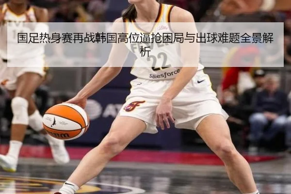 国足热身赛再战韩国高位逼抢困局与出球难题全景解析 - BWIN